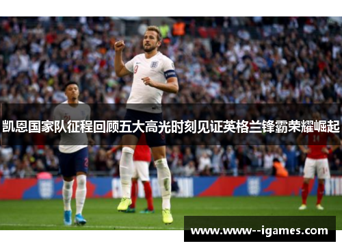 凯恩国家队征程回顾五大高光时刻见证英格兰锋霸荣耀崛起 凯恩国家队征程回顾五大高光时刻见证英格兰锋霸荣耀崛起