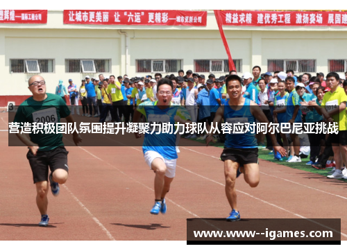 营造积极团队氛围提升凝聚力助力球队从容应对阿尔巴尼亚挑战