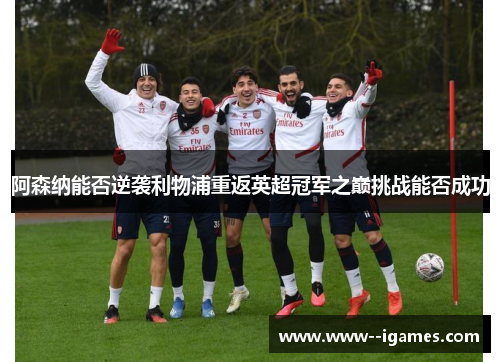 阿森纳能否逆袭利物浦重返英超冠军之巅挑战能否成功 阿森纳能否逆袭利物浦重返英超冠军之巅挑战能否成功