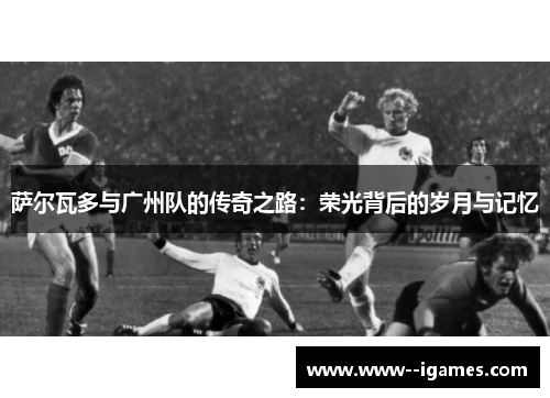 萨尔瓦多与广州队的传奇之路：荣光背后的岁月与记忆