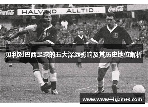 贝利对巴西足球的五大深远影响及其历史地位解析 贝利对巴西足球的五大深远影响及其历史地位解析