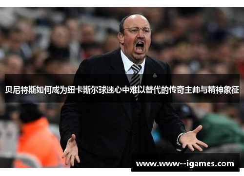 贝尼特斯如何成为纽卡斯尔球迷心中难以替代的传奇主帅与精神象征 贝尼特斯如何成为纽卡斯尔球迷心中难以替代的传奇主帅与精神象征