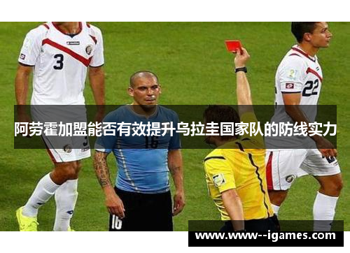 阿劳霍加盟能否有效提升乌拉圭国家队的防线实力 阿劳霍加盟能否有效提升乌拉圭国家队的防线实力