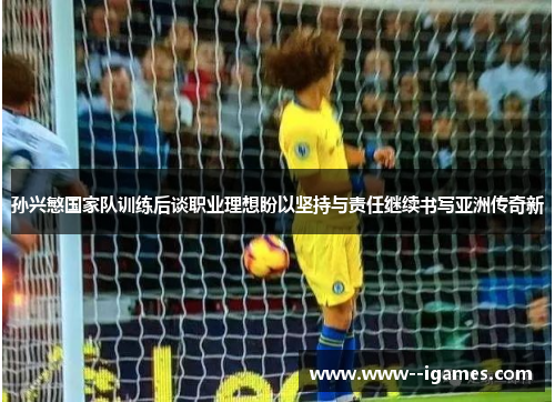 孙兴慜国家队训练后谈职业理想盼以坚持与责任继续书写亚洲传奇新