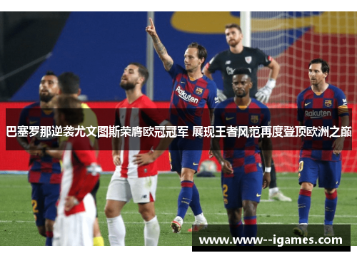 巴塞罗那逆袭尤文图斯荣膺欧冠冠军 展现王者风范再度登顶欧洲之巅