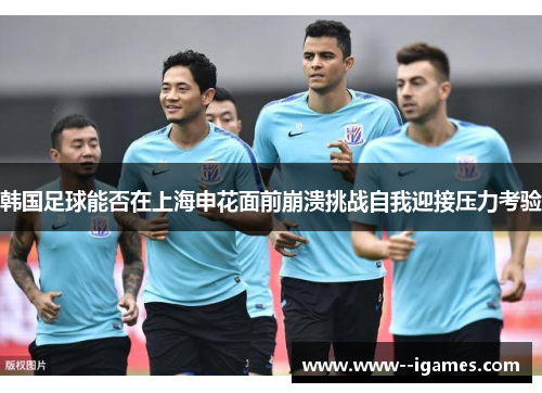韩国足球能否在上海申花面前崩溃挑战自我迎接压力考验 韩国足球能否在上海申花面前崩溃挑战自我迎接压力考验